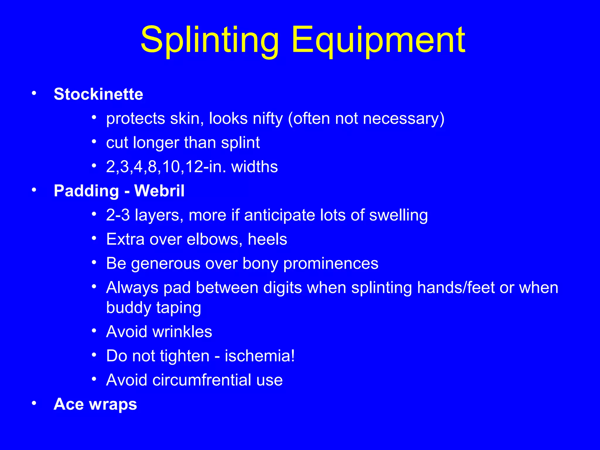 Splinting Equipment 
• Stockinette 
• protects skin, looks nifty (often not necessary) 
• cut longer than splint 
• 2,3,4,8,10,12-in. widths 
• Padding - Webril 
• 2-3 layers, more if anticipate lots of swelling 
• Extra over elbows, heels 
• Be generous over bony prominences 
• Always pad between digits when splinting hands/feet or when 
buddy taping 
• Avoid wrinkles 
• Do not tighten - ischemia! 
• Avoid circumfrential use 
• Ace wraps 
 