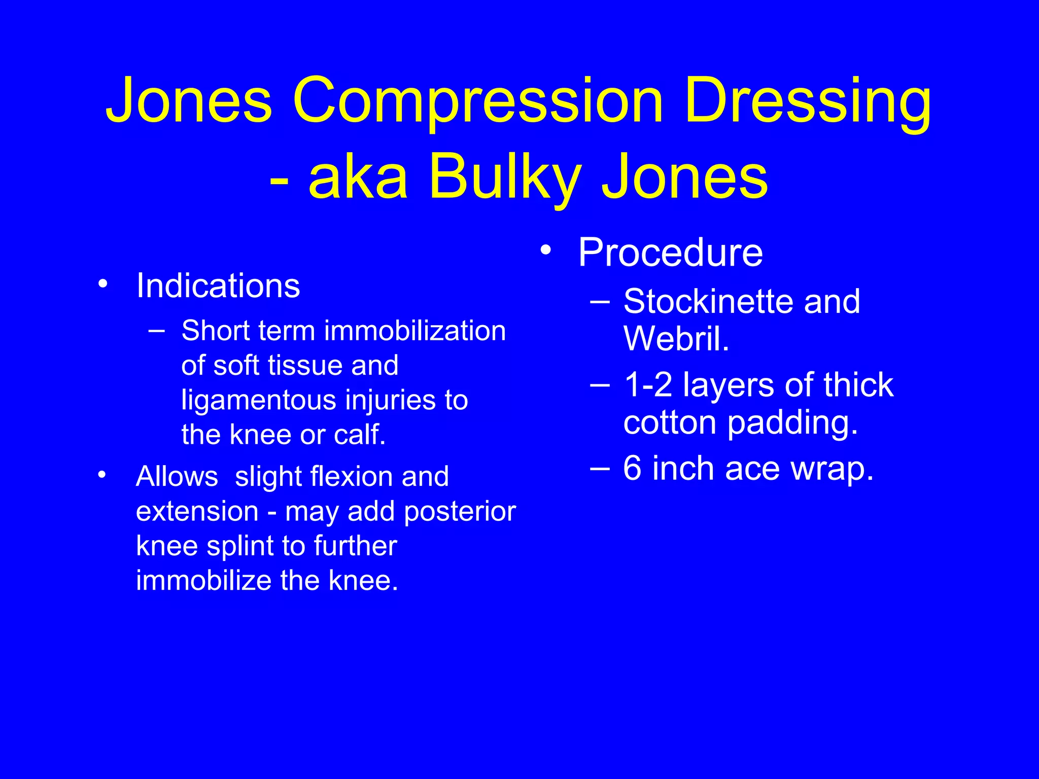 Jones Compression Dressing 
- aka Bulky Jones 
• Indications 
– Short term immobilization 
of soft tissue and 
ligamentous injuries to 
the knee or calf. 
• Allows slight flexion and 
extension - may add posterior 
knee splint to further 
immobilize the knee. 
• Procedure 
– Stockinette and 
Webril. 
– 1-2 layers of thick 
cotton padding. 
– 6 inch ace wrap. 
 