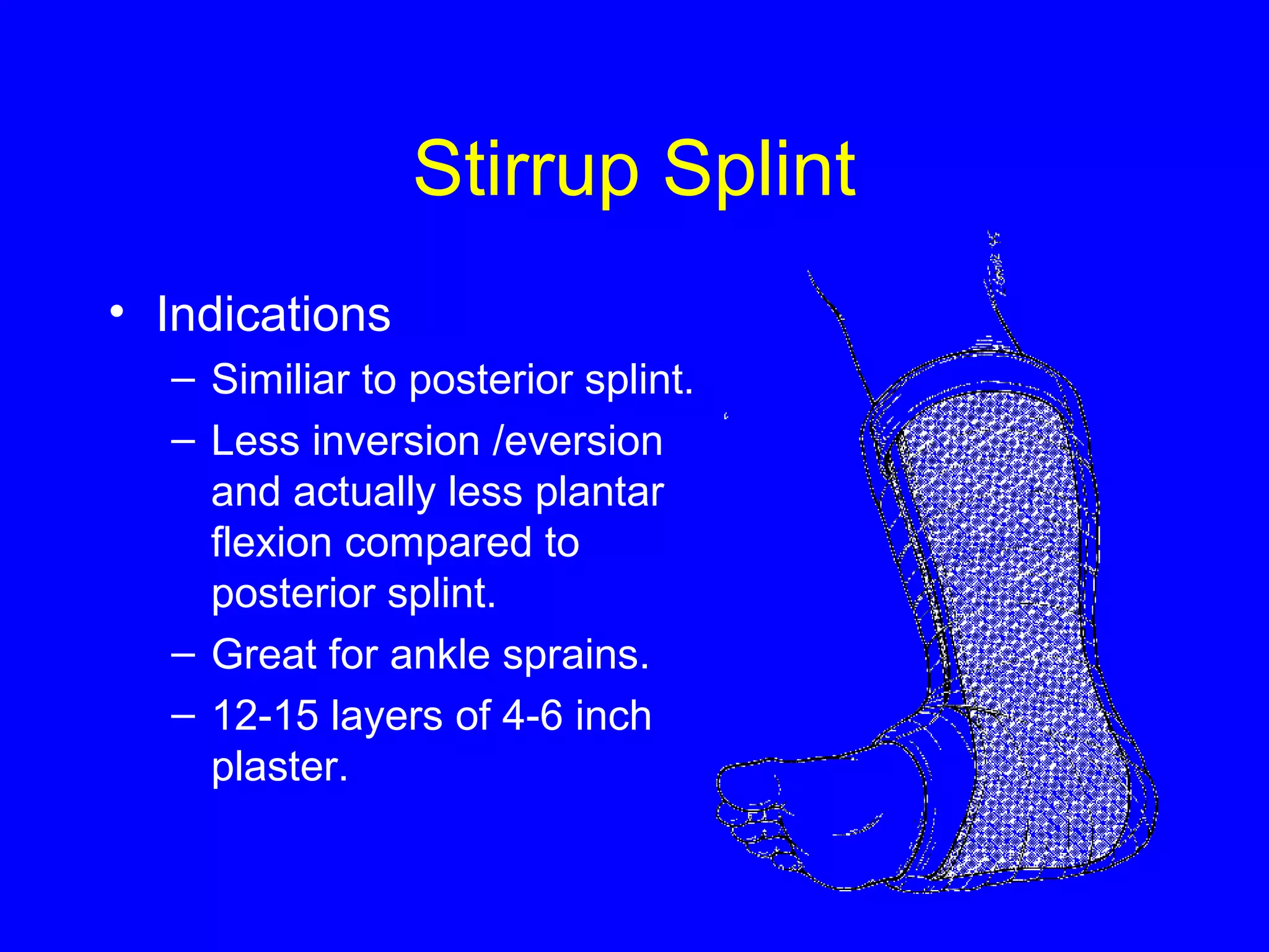 Stirrup Splint 
• Indications 
– Similiar to posterior splint. 
– Less inversion /eversion 
and actually less plantar 
flexion compared to 
posterior splint. 
– Great for ankle sprains. 
– 12-15 layers of 4-6 inch 
plaster. 
 