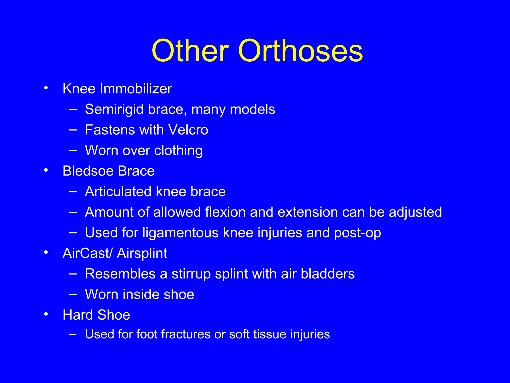Other Orthoses 
• Knee Immobilizer 
– Semirigid brace, many models 
– Fastens with Velcro 
– Worn over clothing 
• Bledsoe Brace 
– Articulated knee brace 
– Amount of allowed flexion and extension can be adjusted 
– Used for ligamentous knee injuries and post-op 
• AirCast/ Airsplint 
– Resembles a stirrup splint with air bladders 
– Worn inside shoe 
• Hard Shoe 
– Used for foot fractures or soft tissue injuries 
 