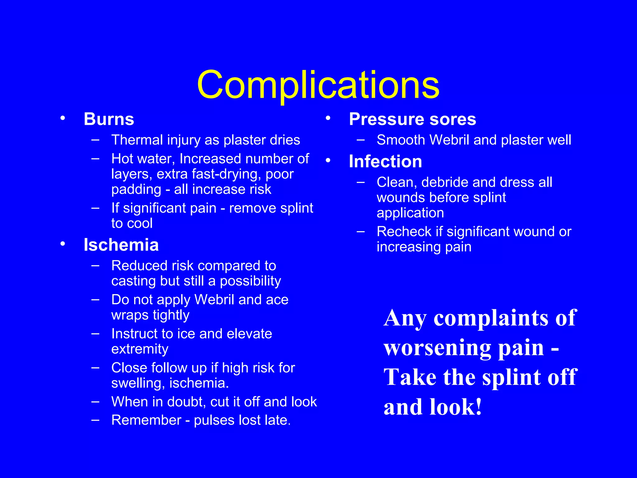Complications 
• Burns 
– Thermal injury as plaster dries 
– Hot water, Increased number of 
layers, extra fast-drying, poor 
padding - all increase risk 
– If significant pain - remove splint 
to cool 
• Ischemia 
– Reduced risk compared to 
casting but still a possibility 
– Do not apply Webril and ace 
wraps tightly 
– Instruct to ice and elevate 
extremity 
– Close follow up if high risk for 
swelling, ischemia. 
– When in doubt, cut it off and look 
– Remember - pulses lost late. 
• Pressure sores 
– Smooth Webril and plaster well 
• Infection 
– Clean, debride and dress all 
wounds before splint 
application 
– Recheck if significant wound or 
increasing pain 
Any complaints of 
worsening pain - 
Take the splint off 
and look! 
 