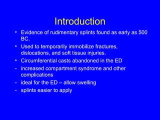 Introduction 
• Evidence of rudimentary splints found as early as 500 
BC. 
• Used to temporarily immobilize fractures, 
dislocations, and soft tissue injuries. 
• Circumferential casts abandoned in the ED 
- increased compartment syndrome and other 
complications 
- ideal for the ED – allow swelling 
- splints easier to apply 
 