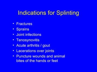 Indications for Splinting 
• Fractures 
• Sprains 
• Joint infections 
• Tenosynovitis 
• Acute arthritis / gout 
• Lacerations over joints 
• Puncture wounds and animal 
bites of the hands or feet 
 