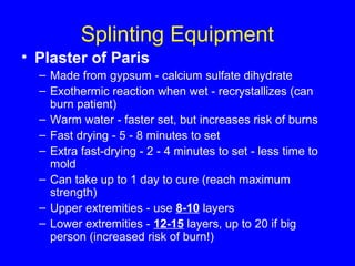 Splinting Equipment 
• Plaster of Paris 
– Made from gypsum - calcium sulfate dihydrate 
– Exothermic reaction when wet - recrystallizes (can 
burn patient) 
– Warm water - faster set, but increases risk of burns 
– Fast drying - 5 - 8 minutes to set 
– Extra fast-drying - 2 - 4 minutes to set - less time to 
mold 
– Can take up to 1 day to cure (reach maximum 
strength) 
– Upper extremities - use 8-10 layers 
– Lower extremities - 12-15 layers, up to 20 if big 
person (increased risk of burn!) 
 