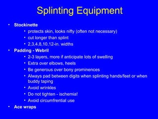 Splinting Equipment 
• Stockinette 
• protects skin, looks nifty (often not necessary) 
• cut longer than splint 
• 2,3,4,8,10,12-in. widths 
• Padding - Webril 
• 2-3 layers, more if anticipate lots of swelling 
• Extra over elbows, heels 
• Be generous over bony prominences 
• Always pad between digits when splinting hands/feet or when 
buddy taping 
• Avoid wrinkles 
• Do not tighten - ischemia! 
• Avoid circumfrential use 
• Ace wraps 
 