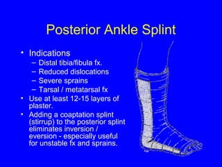 Posterior Ankle Splint 
• Indications 
– Distal tibia/fibula fx. 
– Reduced dislocations 
– Severe sprains 
– Tarsal / metatarsal fx 
• Use at least 12-15 layers of 
plaster. 
• Adding a coaptation splint 
(stirrup) to the posterior splint 
eliminates inversion / 
eversion - especially useful 
for unstable fx and sprains. 
 