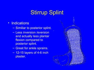 Stirrup Splint 
• Indications 
– Similiar to posterior splint. 
– Less inversion /eversion 
and actually less plantar 
flexion compared to 
posterior splint. 
– Great for ankle sprains. 
– 12-15 layers of 4-6 inch 
plaster. 
 