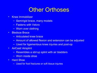 Other Orthoses 
• Knee Immobilizer 
– Semirigid brace, many models 
– Fastens with Velcro 
– Worn over clothing 
• Bledsoe Brace 
– Articulated knee brace 
– Amount of allowed flexion and extension can be adjusted 
– Used for ligamentous knee injuries and post-op 
• AirCast/ Airsplint 
– Resembles a stirrup splint with air bladders 
– Worn inside shoe 
• Hard Shoe 
– Used for foot fractures or soft tissue injuries 
 
