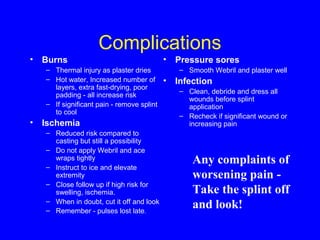 Complications 
• Burns 
– Thermal injury as plaster dries 
– Hot water, Increased number of 
layers, extra fast-drying, poor 
padding - all increase risk 
– If significant pain - remove splint 
to cool 
• Ischemia 
– Reduced risk compared to 
casting but still a possibility 
– Do not apply Webril and ace 
wraps tightly 
– Instruct to ice and elevate 
extremity 
– Close follow up if high risk for 
swelling, ischemia. 
– When in doubt, cut it off and look 
– Remember - pulses lost late. 
• Pressure sores 
– Smooth Webril and plaster well 
• Infection 
– Clean, debride and dress all 
wounds before splint 
application 
– Recheck if significant wound or 
increasing pain 
Any complaints of 
worsening pain - 
Take the splint off 
and look! 
 