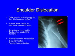 Shoulder Dislocation 
• Take a past medical history (i.e. 
has this happened before?) 
• Clinical exam (check for 
circumflex nerve function) 
• X-ray to rule out possible 
fracture (i.e. head of the 
humerus) 
• Several methods for reduction 
- Scapular rotation 
- Traction/counter traction 
 