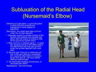 Subluxation of the Radial Head 
(Nursemaid’s Elbow) 
Definition of subluxation = a joint disruption 
in which the joint surfaces are 
maintained in some degree of 
apposition. 
Description: the radial head slips out from 
under the annular ligament. 
i. Generally caused by sudden traction of the 
forearm that extends and pronates the 
elbow (like the motion of pulling a child 
off the ground by his/her wrist). 
ii. Most common in children aging 1 - 4 years 
old, because the lip of the radial head is 
not well formed and may slip out from 
under the annular ligament with more 
ease. 
iii. Minimal pain if the arm is stationary but 
pain is felt upon flexing or supinating 
arm, (parents often think it is merely a 
sprain and wait 24 - 36 hours before 
seeking medical help) 
iv. No associated swelling, ecchymosis, or 
neurovascular deficit 
Radiography - Normal findings 
 