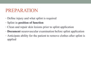 PREPARATION
• Define injury and what splint is required
• Splint in position of function
• Clean and repair skin lesions prior to splint application
• Document neurovascular examination before splint application
• Anticipate ability for the patient to remove clothes after splint is
applied
 
