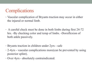 Complications
• Vascular complication of Bryants traction may occur in either
the injured or normal limb.
• A careful check must be done in both limbs during first 24-72
hrs. -By checking color and temp of limbs. -Dorsiflexion of
both ankle passively.
• Bryants traction in children under 2yrs - safe
• 2-4yrs - vascular complications more(can be prevented by using
posterior splint).
• Over 4yrs - absolutely contraindicated.
 