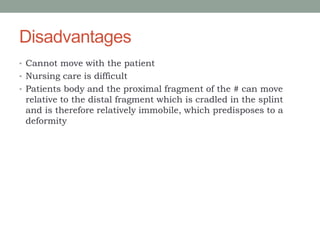 Disadvantages
• Cannot move with the patient
• Nursing care is difficult
• Patients body and the proximal fragment of the # can move
relative to the distal fragment which is cradled in the splint
and is therefore relatively immobile, which predisposes to a
deformity
 