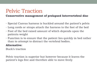 Pelvic Traction
Conservative management of prolapsed Intervertebral disc
• Special Canvas harness is buckled around the patient’s pelvis
• Long cords or straps attach the harness to the foot of the bed
• Foot of the bed raised amount of which depends upon the
patients weight
• Function is to ensure that the patient lies quickly in bed rather
than to attempt to distract the vertebral bodies.
Alternative:
Buck’s traction
Pelvic traction is superior but however because it leaves the
patient’s legs free and therefore able to move freely
 