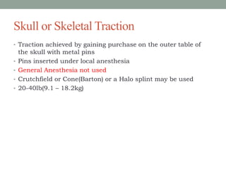 Skull or Skeletal Traction
• Traction achieved by gaining purchase on the outer table of
the skull with metal pins
• Pins inserted under local anesthesia
• General Anesthesia not used
• Crutchfield or Cone(Barton) or a Halo splint may be used
• 20-40lb(9.1 – 18.2kg)
 