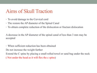 Aims of Skull Traction
• To avoid damage to the Cervical cord
• The restore the AP diameter of the Spinal Canal
• To obtain complete reduction of the dislocation or fracture dislocation
A decrease in the AP diameter of the spinal canal of less than 3 mm may be
accepted
• When sufficient reduction has been obtained
Do not increase the weight further
Extend the C spine by placing a small rolled towel or sand bag under the neck
( Not under the head as it will flex the c spine)
 