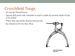 Crutchfield Tongs
• Fit into the Parietal bones
• Special drill point with a shoulder is used to enable an accurate depth of hole
to be drilled
• When fully opened the distance between the
tips should not be less than 10cm
 