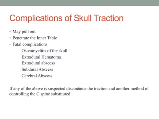 Complications of Skull Traction
• May pull out
• Penetrate the Inner Table
• Fatal complications
Osteomyelitis of the skull
Extradural Hematoma
Extradural abscess
Subdural Abscess
Cerebral Abscess
If any of the above is suspected discontinue the traction and another method of
controlling the C spine substituted
 