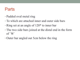 Parts
• Padded oval metal ring
• To which are attached inner and outer side bars
• Ring set at an angle of 120* to inner bar
• The two side bars joined at the distal end in the form
of `W`
• Outer bar angled out 5cm below the ring
 