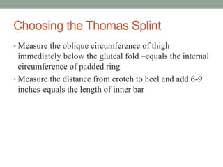Choosing the Thomas Splint
• Measure the oblique circumference of thigh
immediately below the gluteal fold –equals the internal
circumference of padded ring
• Measure the distance from crotch to heel and add 6-9
inches-equals the length of inner bar
 