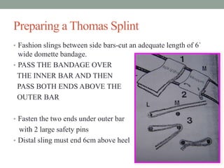 Preparing a Thomas Splint
• Fashion slings between side bars-cut an adequate length of 6`
wide domette bandage.
• PASS THE BANDAGE OVER
THE INNER BAR AND THEN
PASS BOTH ENDS ABOVE THE
OUTER BAR
• Fasten the two ends under outer bar
with 2 large safety pins
• Distal sling must end 6cm above heel
 