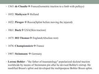• 1363: de Chaulic France(Isometric traction to a limb with pulleys)
• 1852: Mathysen Holland
• 1852: Pirogov Russia(Splint before moving the injured)
• 1861: Buck USA(Skin traction)
• 1875: HO Thomas England(Absolute rest)
• 1876: Championniere France
• 1907: Steinmann  Germany
• Lorenz Bohler - "the father of traumatology" popularized skeletal traction
worldwide by means of Steinmann pin after he devised Bohler's stirrup. He
modified Braun's splint and developed the multipurpose Bohler Braun splint.
 