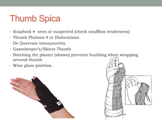 Thumb Spica
• Scaphoid # seen or suspected (check snuffbox tenderness)
• Thumb Phalanx # or Dislocations
• De Quervain tenosynovitis.
• Gamekeeper’s/Skiers Thumb
• Notching the plaster (shown) prevents buckling when wrapping
around thumb.
• Wine glass position.
 