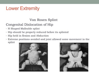 Lower Extremity
Von Rosen Splint
Congenital Dislocation of Hip
• H Shaped Malleable splint
• Hip should be properly reduced before its splinted
• Hip held in flexion and Abduction
• Extreme positions avoided and joint allowed some movement in the
splint
 