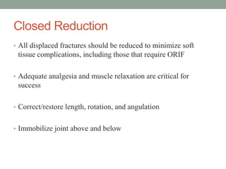 Closed Reduction
• All displaced fractures should be reduced to minimize soft
tissue complications, including those that require ORIF
• Adequate analgesia and muscle relaxation are critical for
success
• Correct/restore length, rotation, and angulation
• Immobilize joint above and below
 