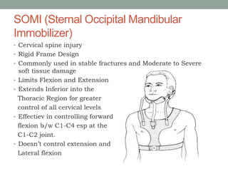 SOMI (Sternal Occipital Mandibular
Immobilizer)
• Cervical spine injury
• Rigid Frame Design
• Commonly used in stable fractures and Moderate to Severe
soft tissue damage
• Limits Flexion and Extension
• Extends Inferior into the
Thoracic Region for greater
control of all cervical levels
• Effectiev in controlling forward
flexion b/w C1-C4 esp at the
C1-C2 joint.
• Doesn’t control extension and
Lateral flexion
 