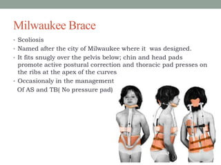 Milwaukee Brace
• Scoliosis
• Named after the city of Milwaukee where it was designed.
• It fits snugly over the pelvis below; chin and head pads
promote active postural correction and thoracic pad presses on
the ribs at the apex of the curves
• Occasionaly in the management
Of AS and TB( No pressure pad)
 