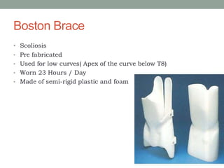 Boston Brace
• Scoliosis
• Pre fabricated
• Used for low curves( Apex of the curve below T8)
• Worn 23 Hours / Day
• Made of semi-rigid plastic and foam
 