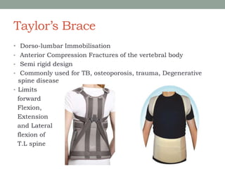 Taylor’s Brace
• Dorso-lumbar Immobilisation
• Anterior Compression Fractures of the vertebral body
• Semi rigid design
• Commonly used for TB, osteoporosis, trauma, Degenerative
spine disease
• Limits
forward
Flexion,
Extension
and Lateral
flexion of
T.L spine
 