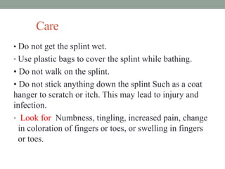 Care
• Do not get the splint wet.
• Use plastic bags to cover the splint while bathing.
• Do not walk on the splint.
• Do not stick anything down the splint Such as a coat
hanger to scratch or itch. This may lead to injury and
infection.
• Look for Numbness, tingling, increased pain, change
in coloration of fingers or toes, or swelling in fingers
or toes.
 