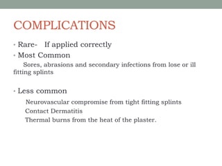 COMPLICATIONS
• Rare- If applied correctly
• Most Common
Sores, abrasions and secondary infections from lose or ill
fitting splints
• Less common
Neurovascular compromise from tight fitting splints
Contact Dermatitis
Thermal burns from the heat of the plaster.
 