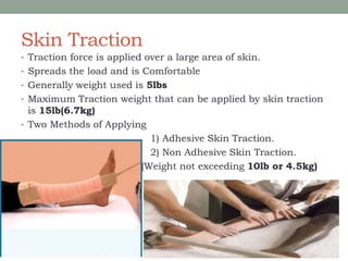 Skin Traction
• Traction force is applied over a large area of skin.
• Spreads the load and is Comfortable
• Generally weight used is 5lbs
• Maximum Traction weight that can be applied by skin traction
is 15lb(6.7kg)
• Two Methods of Applying
1) Adhesive Skin Traction.
2) Non Adhesive Skin Traction.
(Weight not exceeding 10lb or 4.5kg)
 