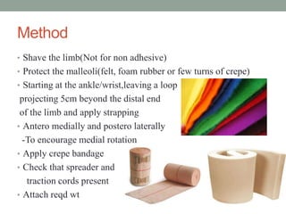 Method
• Shave the limb(Not for non adhesive)
• Protect the malleoli(felt, foam rubber or few turns of crepe)
• Starting at the ankle/wrist,leaving a loop
projecting 5cm beyond the distal end
of the limb and apply strapping
• Antero medially and postero laterally
-To encourage medial rotation
• Apply crepe bandage
• Check that spreader and
traction cords present
• Attach reqd wt
 