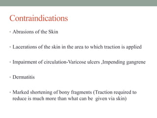 Contraindications
• Abrasions of the Skin
• Lacerations of the skin in the area to which traction is applied
• Impairment of circulation-Varicose ulcers ,Impending gangrene
• Dermatitis
• Marked shortening of bony fragments (Traction required to
reduce is much more than what can be given via skin)
 