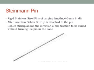 Steinmann Pin
• Rigid Stainless Steel Pins of varying lengths,4-6 mm in dia
• After insertion Bohler Stirrup is attached to the pin
• Bohler stirrup allows the direction of the traction to be varied
without turning the pin in the bone
 