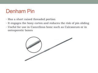 Denham Pin
• Has a short raised threaded portion
• It engages the bony cortex and reduces the risk of pin sliding
• Useful for use in Cancellous bone such as Calcaneum or in
osteoporotic bones
 