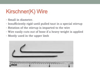 Kirschner(K) Wire
• Small in diameter.
• Insufficiently rigid until pulled taut in a special stirrup
• Rotation of the stirrup is imparted to the wire
• Wire easily cuts out of bone if a heavy weight is applied
• Mostly used in the upper limb
 