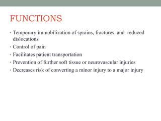 FUNCTIONS
• Temporary immobilization of sprains, fractures, and reduced
dislocations
• Control of pain
• Facilitates patient transportation
• Prevention of further soft tissue or neurovascular injuries
• Decreases risk of converting a minor injury to a major injury
 