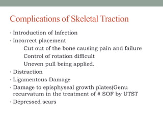Complications of Skeletal Traction
• Introduction of Infection
• Incorrect placement
Cut out of the bone causing pain and failure
Control of rotation difficult
Uneven pull being applied.
• Distraction
• Ligamentous Damage
• Damage to episphyseal growth plates(Genu
recurvatum in the treatment of # SOF by UTST
• Depressed scars
 