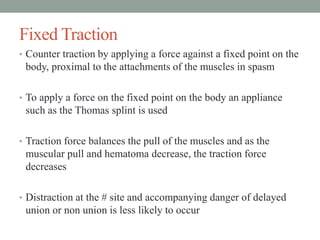Fixed Traction
• Counter traction by applying a force against a fixed point on the
body, proximal to the attachments of the muscles in spasm
• To apply a force on the fixed point on the body an appliance
such as the Thomas splint is used
• Traction force balances the pull of the muscles and as the
muscular pull and hematoma decrease, the traction force
decreases
• Distraction at the # site and accompanying danger of delayed
union or non union is less likely to occur
 