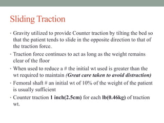 Sliding Traction
• Gravity utilized to provide Counter traction by tilting the bed so
that the patient tends to slide in the opposite direction to that of
the traction force.
• Traction force continues to act as long as the weight remains
clear of the floor
• When used to reduce a # the initial wt used is greater than the
wt required to maintain (Great care taken to avoid distraction)
• Femoral shaft # an initial wt of 10% of the weight of the patient
is usually sufficient
• Counter traction 1 inch(2.5cm) for each lb(0.46kg) of traction
wt.
 