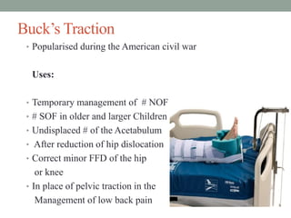 Buck’s Traction
• Popularised during the American civil war
Uses:
• Temporary management of # NOF
• # SOF in older and larger Children
• Undisplaced # of the Acetabulum
• After reduction of hip dislocation
• Correct minor FFD of the hip
or knee
• In place of pelvic traction in the
Management of low back pain
 