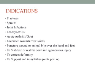INDICATIONS
• Fractures
• Sprains
• Joint Infections
• Tenosynovitis
• Acute Arthritis/Gout
• Lacerated wounds over Joints
• Puncture wound or animal bite over the hand and feet
• To Stabilize or rest the Joint in Ligamentous injury
• To correct deformity
• To Support and immobilize joints post op.
 