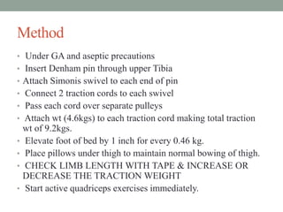 Method
• Under GA and aseptic precautions
• Insert Denham pin through upper Tibia
• Attach Simonis swivel to each end of pin
• Connect 2 traction cords to each swivel
• Pass each cord over separate pulleys
• Attach wt (4.6kgs) to each traction cord making total traction
wt of 9.2kgs.
• Elevate foot of bed by 1 inch for every 0.46 kg.
• Place pillows under thigh to maintain normal bowing of thigh.
• CHECK LIMB LENGTH WITH TAPE & INCREASE OR
DECREASE THE TRACTION WEIGHT
• Start active quadriceps exercises immediately.
 