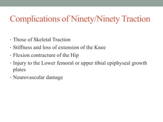 Complications of Ninety/Ninety Traction
• Those of Skeletal Traction
• Stiffness and loss of extension of the Knee
• Flexion contracture of the Hip
• Injury to the Lower femoral or upper tibial epiphyseal growth
plates
• Neurovascular damage
 